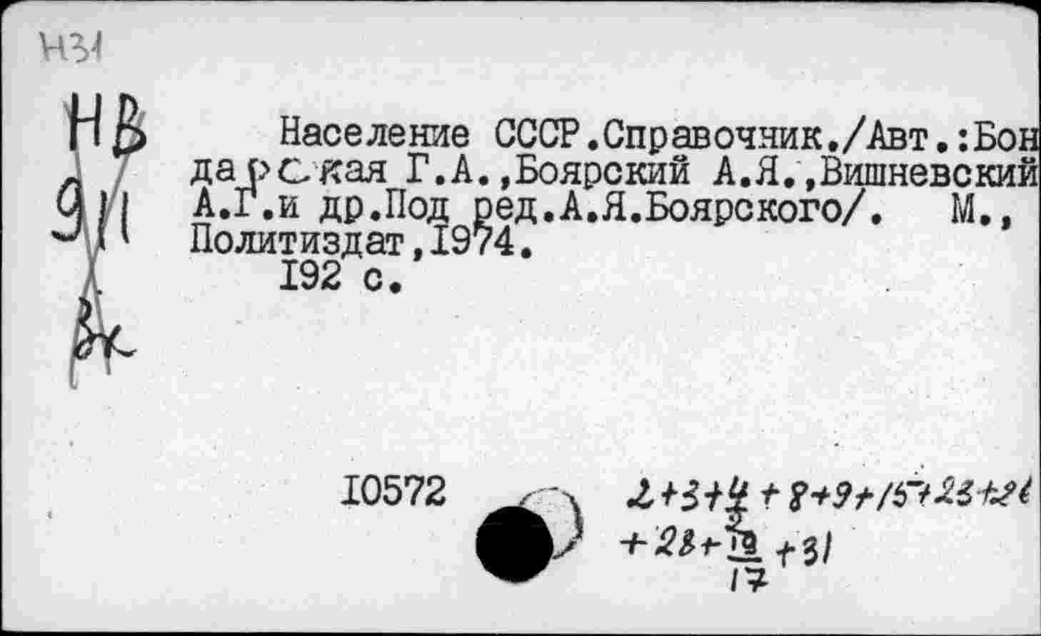 ﻿Население СССР.Справочник./Авт,:Бон дарская Г.А. »Боярский А. Я „Вишневский А.Г.и др.Под р ед. А. Я. Бояре кого/.	М„
Политиздат,1974.
192 с.
10572
2^/4 / Г+Эг/Г/ШЛ